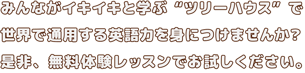 みんながイキイキと学ぶ“ツリーハウス”で 世界で通用する英語力を身につけませんか? 是非、無料体験レッスンでお試しください。
